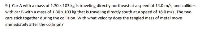 9.) Car A with a mass of 1.70 x 103 kg is traveling directly northeast at a speed of 14.0 m/s, and collides
with car B with a mass of 1.30 x 103 kg that is traveling directly south at a speed of 18.0 m/s. The two
cars stick together during the collision. With what velocity does the tangled mass of metal move
immediately after the collision?