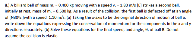 8.) A billiard ball of mass m₂ = 0.400 kg moving with a speed v₂ = 1.80 m/s [E] strikes a second ball,
initially at rest, mass of m, = 0.500 kg. As a result of the collision, the first ball is deflected off at an angle
of [N30°E ]with a speed 1.10 m/s. (a) Taking the x-axis to be the original direction of motion of ball a,
write down the equations expressing the conservation of momentum for the components in the x and y
directions separately. (b) Solve these equations for the final speed, and angle, 0, of ball B. Do not
assume the collision is elastic.