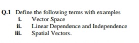 Q.1 Define the following terms with examples
i. Vector Space
ii. Linear Dependence and Independence
ii. Spatial Vectors.
