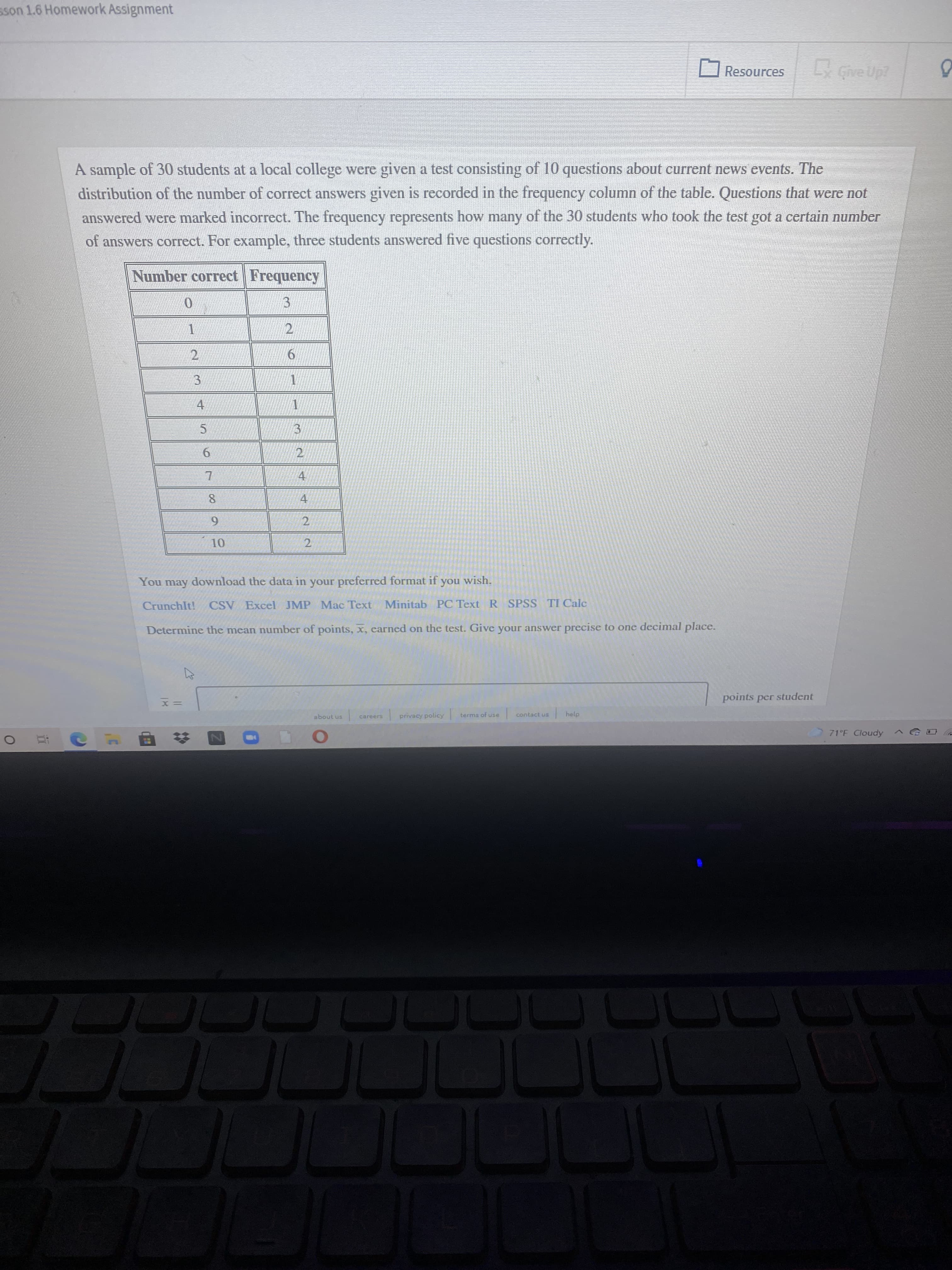 2.
sson 1.6 Homework Assignment
Resources
A sample of 30 students at a local college were given a test consisting of 10 questions about current news events. The
distribution of the number of correct answers given is recorded in the frequency column of the table. Questions that were not
answered were marked incorrect. The frequency represents how many of the 30 students who took the test got a certain number
of answers correct. For example, three students answered five questions correctly.
Number correct Frequency
3
2.
6.
3.
1.
4.
5.
3.
9.
2.
4.
8.
4.
2.
You may download the data in your preferred format if you wish.
CrunchIt!
CSV Excel JMP Mac Text Minitab PC Text R SPSS TI Calc
Determine the mean number of points, x, eared on the test. Give your answer precise to one decimal place.
points per student
about us
careers
privacy policy
terms of use
contact us
help
71°F Cloudy
