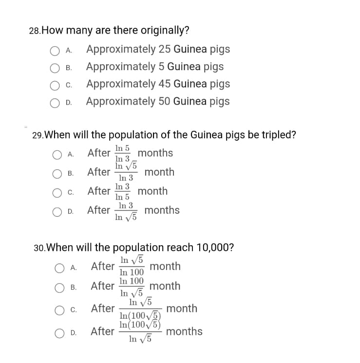 28.How many are there originally?
Approximately 25 Guinea pigs
A.
Approximately 5 Guinea pigs
В.
Approximately 45 Guinea pigs
Approximately 50 Guinea pigs
C.
D.
29.When will the population of the Guinea pigs be tripled?
In 5
After
In 3
А.
months
In v5
After
In 3
В.
month
In 3
After
In 5
month
O D.
After
In 3
months
In 5
30.When will the population reach 10,000?
In V5
A.
After
month
In 100
In 100
In V5
In V5
In(1005)
In(100V5)
In V5
В.
After
month
Oc.
After
month
O D.
After
months
