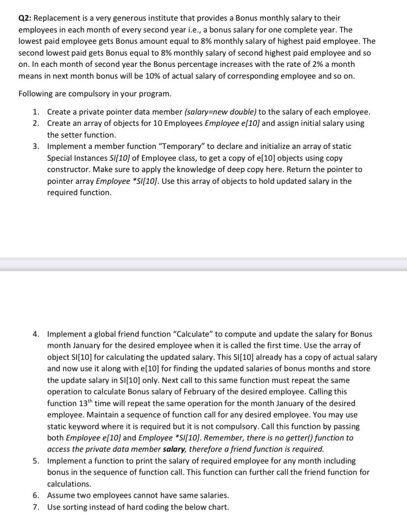 Q2: Replacement is a very generous institute that provides a Bonus monthly salary to their
employees in each month of every second year i.e., a bonus salary for one complete year. The
lowest paid employee gets Bonus amount equal to 8% monthly salary of highest paid employee. The
second lowest paid gets Bonus equal to 8% monthly salary of second highest paid employee and so
on. In each month of second year the Bonus percentage increases with the rate of 2% a month
means in next month bonus will be 10% of actual salary of corresponding employee and so on.
Following are compulsory in your program.
1. Create a private pointer data member (salary3Dnew double) to the salary of each employee.
2. Create an array of objects for 10 Employees Employee e[10] and assign initial salary using
the setter function.
3. Implement a member function "Temporary" to declare and initialize an array of static
Special Instances SI[10] of Employee class, to get a copy of e[10] objects using copy
constructor. Make sure to apply the knowledge of deep copy here. Return the pointer to
pointer array Employee *SI[10]. Use this array of objects to hold updated salary in the
required function.
4. Implement a global friend function "Calculate" to compute and update the salary for Bonus
month January for the desired employee when it is called the first time. Use the array of
object SI(10] for calculating the updated salary. This SI[10] already has a copy of actual salary
and now use it along with e[10] for finding the updated salaries of bonus months and store
the update salary in SI[10] only. Next call to this same function must repeat the same
operation to calculate Bonus salary of February of the desired employee. Calling this
function 13th time will repeat the same operation for the month January of the desired
employee. Maintain a sequence of function call for any desired employee. You may use
static keyword where it is required but it is not compulsory. Call this function by passing
both Employee e[10] and Employee *SI[10]. Remember, there is no getter() function to
access the private data member salary, therefore a friend function is required.
5. Implement a function to print the salary of required employee for any month including
bonus in the sequence of function call. This function can further call the friend function for
calculations.
6. Assume two employees cannot have same salaries.
7. Use sorting instead of hard coding the below chart.
