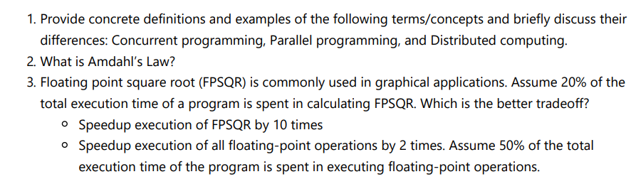 1. Provide concrete definitions and examples of the following terms/concepts and briefly discuss their
differences: Concurrent programming, Parallel programming, and Distributed computing.
2. What is Amdahl's Law?
3. Floating point square root (FPSQR) is commonly used in graphical applications. Assume 20% of the
total execution time of a program is spent in calculating FPSQR. Which is the better tradeoff?
o Speedup execution of FPSQR by 10 times
o Speedup execution of all floating-point operations by 2 times. Assume 50% of the total
execution time of the program is spent in executing floating-point operations.
