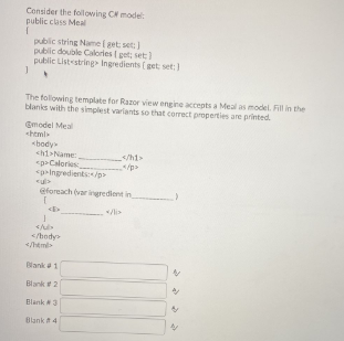 Consider the folowving C model:
public class Meal
public string Name ( get set:)
public double Calories ( get: set)
public Listestring Ingredients (get set:
The following template for Razor view engine accepts a Meal as model. Fill in the
blanks with the simplest varlants so that corect properties are printed.
Gmodel Meal
html
«body
chi>Name:
pCalories
<p»ingredients:/p>
</h1>
cul>
eforeach (var ingredient in
</body
</html>
Blanka1
Blank2
Blank 3
Blank A4
