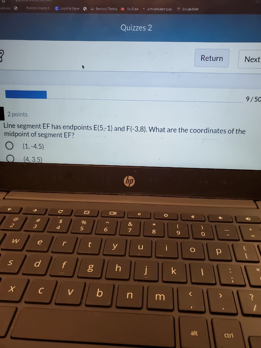 • ActiveStudent Logi..
C Google Meet
Pontotoc County S.
C Log in to Clever 6 Ja Desmos | Testing O YouTube
Okmarks
Quizzes 2
Return
Next
9/50
2 points
Line segment EF has endpoints E(5,-1) and F(-3,8). What are the coordinates of the
midpoint of segment EF?
(1, -4.5)
(4,3.5)
hp
@
23
$
%
&
2
3
4
5
6.
7
8
9.
W
e
r
y
i
{
d
j
k
C
V
b
alt
ctrl
.. .*
