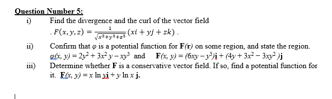 Question Number 5:
i)
Find the divergence and the curl of the vector field
1
.F(x, y, z) =
(xi + yj + zk).
Confirm that o is a potential function for F(r) on some region, and state the region.
glx, y) = 2y2 + 3x² y – xy³ and F(x, y) = (6xy – y³)i + (4y + 3x² – 3xy² )j
i11)
11)
Determine whether F is a conservative vector field. If so, find a potential function for
it. E6, y) = x In xi+y In x j.
