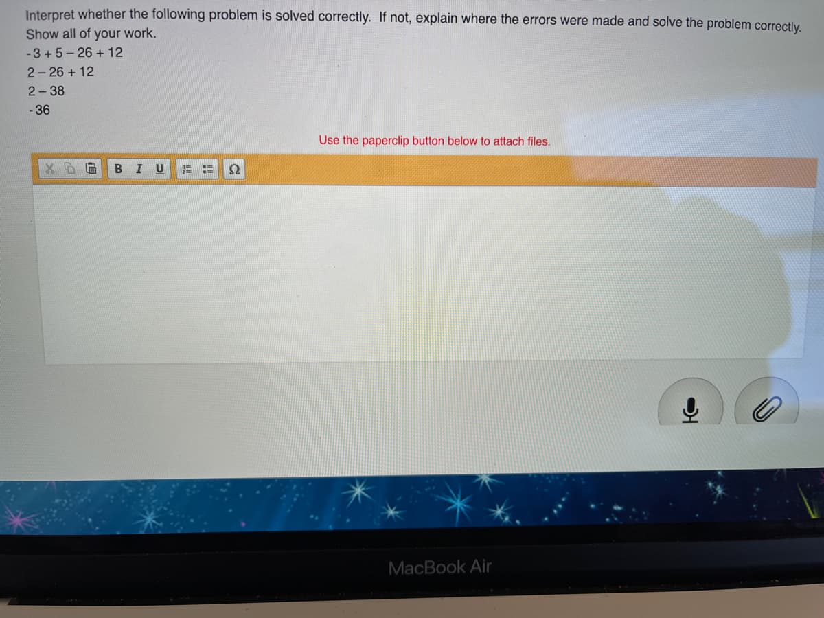 Interpret whether the following problem is solved correctly. If not, explain where the errors were made and solve the problem correctly.
Show all of your work.
-3 + 5 - 26 + 12
2- 26 + 12
2-38
- 36
Use the paperclip button below to attach files.
I U
MacBook Air
