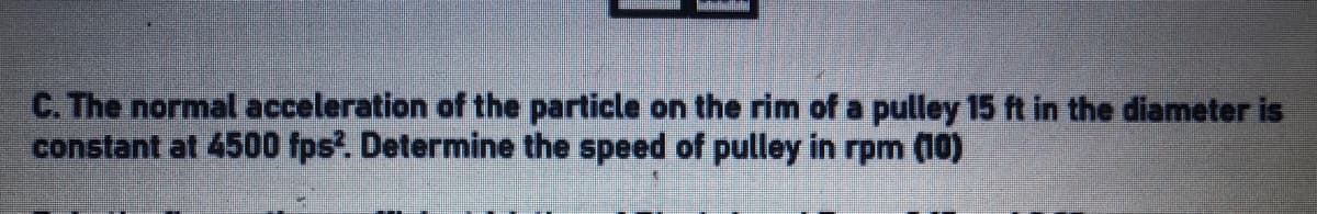 C. The normal acceleration of the particle on the rim of a pulley 15 ft in the diameter is
constant at 4500 fps?. Determine the speed of pulley in rpm (10)
