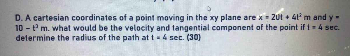 D. A cartesian coordinates of a point moving in the xy plane are x = 2Ut + 4t2 m and y =
10 t3 m. what would be the velocity and tangential component of the point if t = 4 sec.
determine the radius of the path at t 4 sec. (30)
