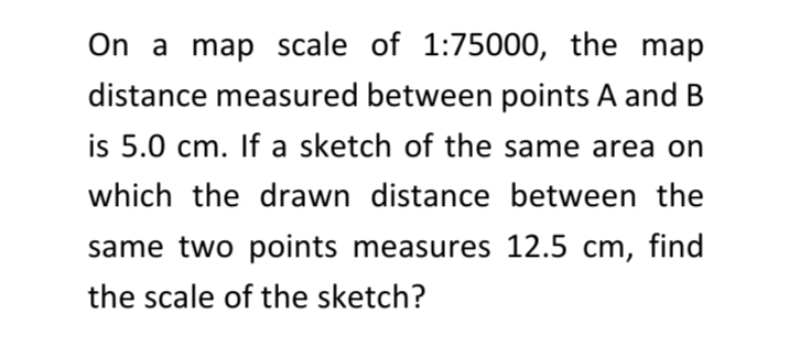 On a map scale of 1:75000, the map
distance measured between points A and B
is 5.0 cm. If a sketch of the same area on
which the drawn distance between the
same two points measures 12.5 cm, find
the scale of the sketch?
