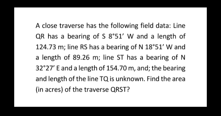 A close traverse has the following field data: Line
QR has a bearing of S 8°51' W and a length of
124.73 m; line RS has a bearing of N 18°51' W and
a length of 89.26 m; line ST has a bearing of N
32°27' E and a length of 154.70 m, and; the bearing
and length of the line TQ is unknown. Find the area
(in acres) of the traverse QRST?
