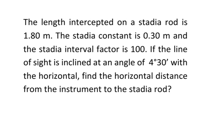 The length intercepted on a stadia rod is
1.80 m. The stadia constant is 0.30 m and
the stadia interval factor is 100. If the line
of sight is inclined at an angle of 4°30' with
the horizontal, find the horizontal distance
from the instrument to the stadia rod?
