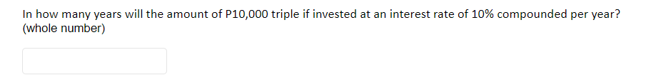 In how many years will the amount of P10,000 triple if invested at an interest rate of 10% compounded per year?
(whole number)
