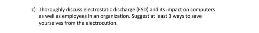 c) Thoroughly discuss electrostatic discharge (ESD) and its impact on computers
as well as employees in an organization. Suggest at least 3 ways to save
yourselves from the electrocution.
