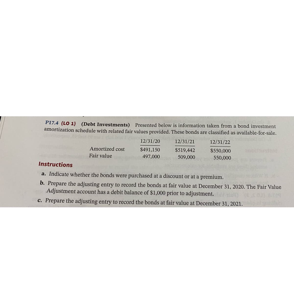 P17.4 (LO 1) (Debt Investments)
amortization schedule with related fair values provided. These bonds are classified as available-for-sale.
Presented below is information taken from a bond investment
12/31/20
12/31/21
12/31/22
Amortized cost
$491,150
$519,442
$550,000
Fair value
497,000
509,000
550,000
Instructions
a. Indicate whether the bonds were purchased at a discount or at a premium.
b. Prepare the adjusting entry to record the bonds at fair value at December 31, 2020. The Fair Value
Adjustment account has a debit balance of $1,000 prior to adjustment.
c. Prepare the adjusting entry to record the bonds at fair value at December 31, 2021.
