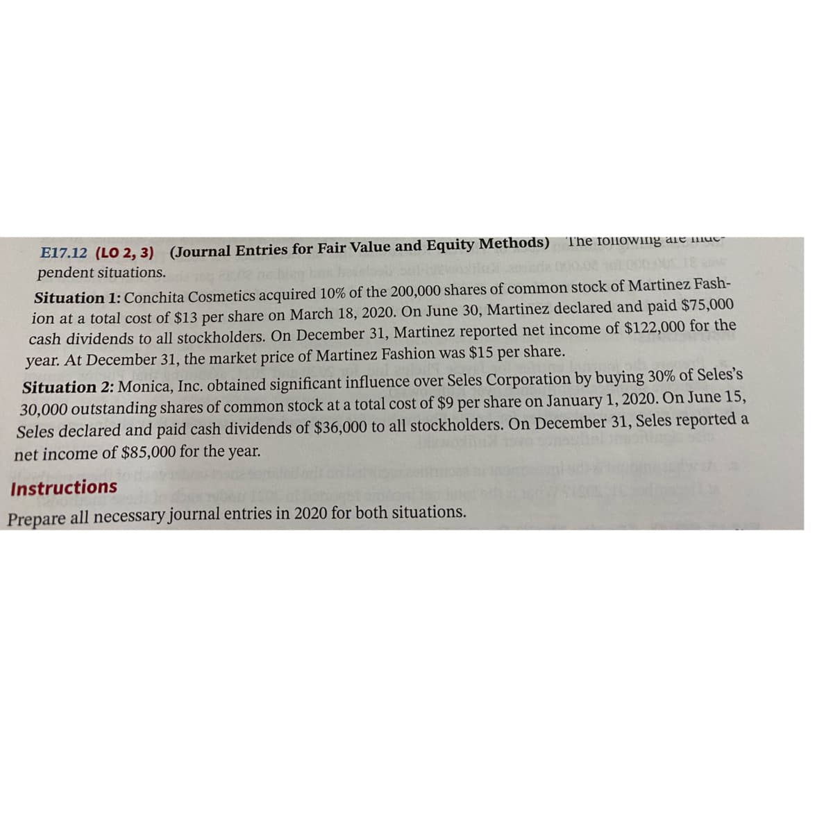 E17.12 (LO 2, 3) (Journal Entries for Fair Value and Equity Methods)
pendent situations.
The follovWIng ale iut-
Situation 1: Conchita Cosmetics acquired 10% of the 200,000 shares of common stock of Martinez Fash-
ion at a total cost of $13 per share on March 18, 2020. On June 30, Martinez declared and paid $75,000
cash dividends to all stockholders. On December 31, Martinez reported net income of $122,000 for the
year. At December 31, the market price of Martinez Fashion was $15 per share.
Situation 2: Monica, Inc. obtained significant influence over Seles Corporation by buying 30% of Seles's
30,000 outstanding shares of common stock at a total cost of $9 per share on January 1, 2020. On June 15,
Seles declared and paid cash dividends of $36,000 to all stockholders. On December 31, Seles reported a
net income of $85,000 for the year.
Instructions
Prepare all necessary journal entries in 2020 for both situations.
