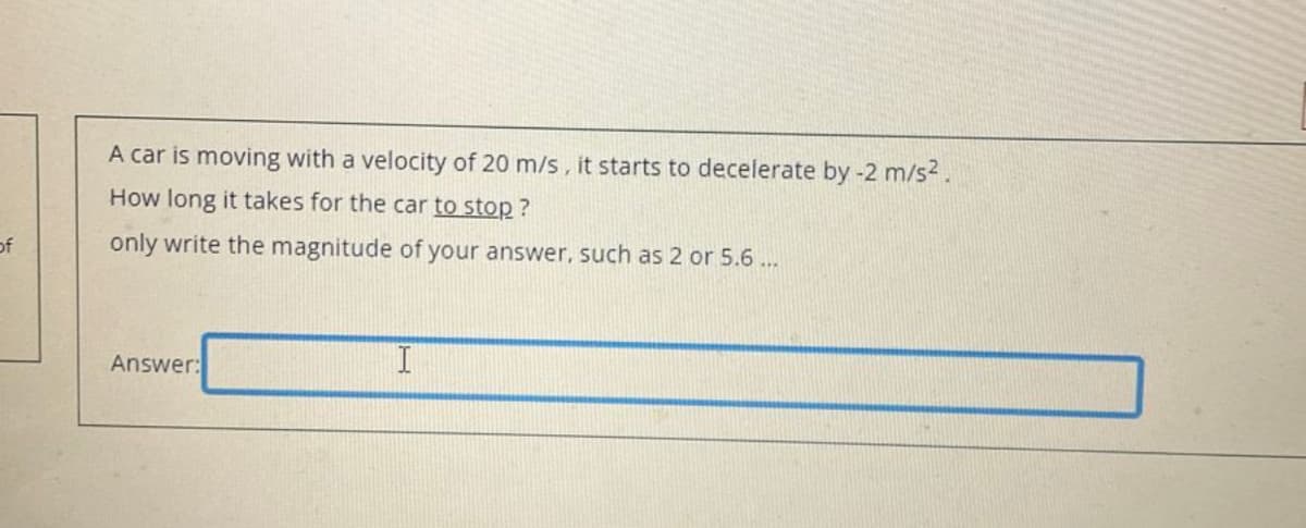 of
A car is moving with a velocity of 20 m/s, it starts to decelerate by -2 m/s².
How long it takes for the car to stop?
only write the magnitude of your answer, such as 2 or 5.6...
Answer:
I