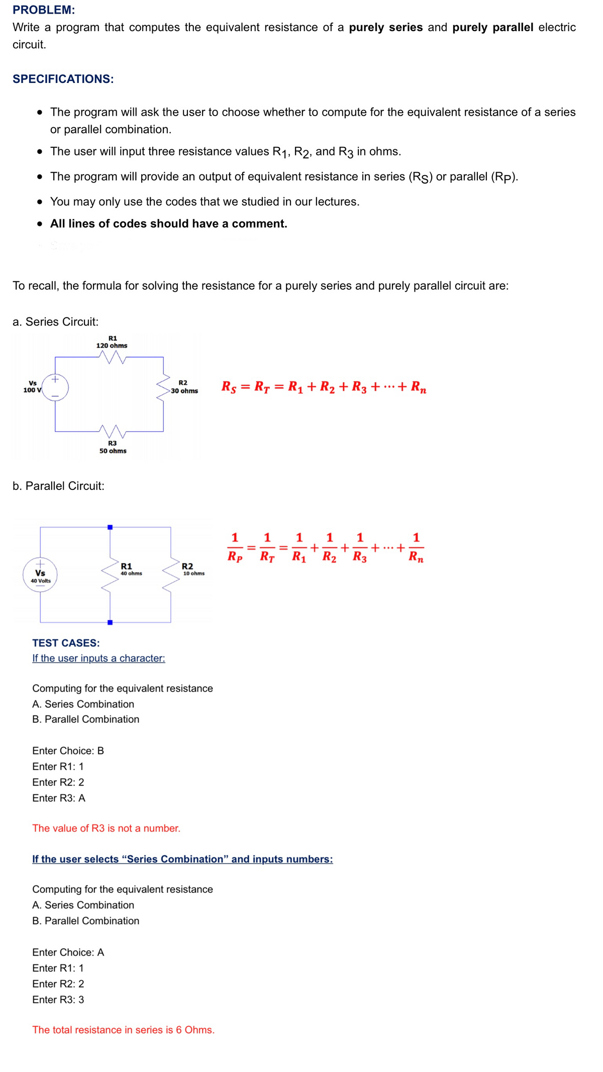 PROBLEM:
Write a program that computes the equivalent resistance of a purely series and purely parallel electric
circuit.
SPECIFICATIONS:
• The program will ask the user to choose whether to compute for the equivalent resistance of a series
or parallel combination.
• The user will input three resistance values R1, R2, and R3 in ohms.
• The program will provide an output of equivalent resistance in series (Rs) or parallel (Rp).
• You may only use the codes that we studied in our lectures.
• All lines of codes should have a comment.
To recall, the formula for solving the resistance for a purely series and purely parallel circuit are:
a. Series Circuit:
R1
120 ohms
R2
Vs
100 V
Rs = R7 = R1 + R2 + R3 + …+ Rn
...
30 ohms
R3
50 ohms
b. Parallel Circuit:
1
1
1
+
R1' R2 ' R3
1
1
1
...
Rp
RT
Rn
R1
R2
10 ohms
Vs
40 ohms
40 Volts
TEST CASES:
If the user inputs a character:
Computing for the equivalent resistance
A. Series Combination
B. Parallel Combination
Enter Choice: B
Enter R1: 1
Enter R2: 2
Enter R3: A
The value of R3 is not a number.
If the user selects "Series Combination" and inputs numbers:
Computing for the equivalent resistance
A. Series Combination
B. Parallel Combination
Enter Choice: A
Enter R1: 1
Enter R2: 2
Enter R3: 3
The total resistance in series is 6 Ohms.
