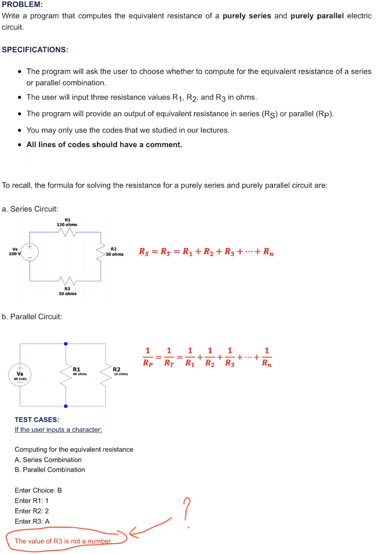 PROBLEM:
Write a program that computes the equivalent resistance of a purely series and purely parallel electric
circuit.
SPECIFICATIONS:
• The program will ask the user to choose whether to compute for the equivalent resistance of a series
or parallel combination.
• The user will input three resistance values R1, R2, and R3 in ohms.
• The program will provide an output of equivalent resistance in series (Rs) or parallel (Rp).
• You may only use the codes that we studied in our lectures.
• All lines of codes should have a comment.
To recall, the formula for solving the resistance for a purely series and purely parallel circuit are:
a. Series Circuit:
R1
120 ohms
Vs
100 V
R2
Rs = R7 = R1 + R2 + R3 + ·…·+ Rn
>30 ohms
R3
50 ohms
b. Parallel Circuit:
1
1
1
+-+
R2' R3
1
+...+
Rn
-=
%3D
Rp RT
R1
R2
10 ohms
R1
Vs
40 ohms
40 Volts
TEST CASES:
If the user inputs a character:
Computing for the equivalent resistance
A. Series Combination
B. Parallel Combination
Enter Choice: B
Enter R1: 1
Enter R2: 2
Enter R3: A
The value of R3 is not a number.
