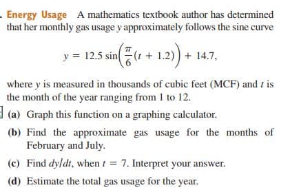 . Energy Usage A mathematics textbook author has determined
that her monthly gas usage y approximately follows the sine curve
y = 12.5 sin(t + 1.2)) + 14.7,
where y is measured in thousands of cubic feet (MCF) and t is
the month of the year ranging from 1 to 12.
(a) Graph this function on a graphing calculator.
(b) Find the approximate gas usage for the months of
February and July.
(c) Find dy/dt, when t = 7. Interpret your answer.
(d) Estimate the total gas usage for the year.
