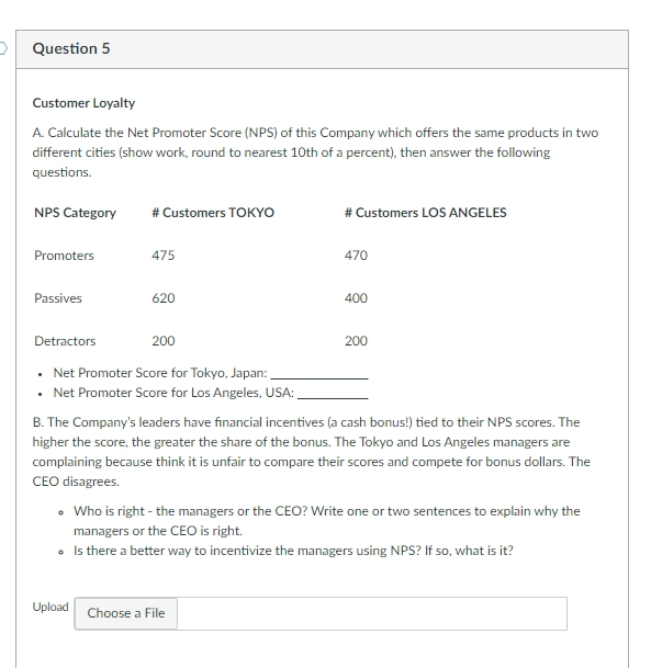 O Question 5
Customer Loyalty
A. Calculate the Net Promoter Score (NPS) of this Company which offers the same products in two
different cities (show work, round to nearest 10th of a percent), then answer the following
questions.
NPS Category
# Customers TOKYO
# Customers LOS ANGELES
Promoters
475
470
Passives
620
400
Detractors
200
200
• Net Promoter Score for Tokyo, Japan:
Net Promoter Score for Los Angeles, USA:
B. The Company's leaders have financial incentives (a cash bonus!) tied to their NPS scores. The
higher the score, the greater the share of the bonus. The Tokyo and Los Angeles managers are
complaining because think it is unfair to compare their scores and compete for bonus dollars. The
CEO disagrees.
• Who is right - the managers or the CEO? Write one or two sentences to explain why the
managers or the CEO is right.
• Is there a better way to incentivize the managers using NPS? If so, what is it?
Upload Choose a File
