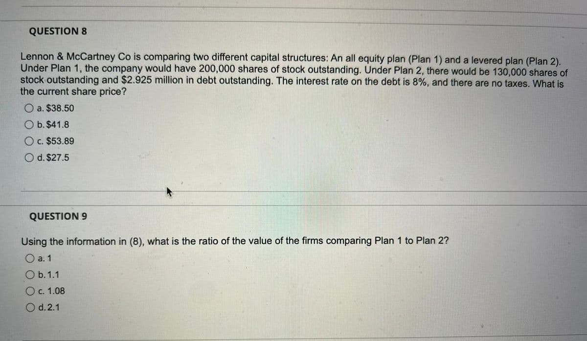 QUESTION 8
Lennon & McCartney Co is comparing two different capital structures: An all equity plan (Plan 1) and a levered plan (Plan 2).
Under Plan 1, the company would have 200,000 shares of stock outstanding. Under Plan 2, there would be 130,000 shares of
stock outstanding and $2.925 million in debt outstanding. The interest rate on the debt is 8%, and there are no taxes. What is
the current share price?
a. $38.50
O b. $41.8
c. $53.89
O d. $27.5
QUESTION 9
Using the information in (8), what is the ratio of the value of the firms comparing Plan 1 to Plan 2?
O a. 1
O b. 1.1
О с. 1.08
O d.2.1
