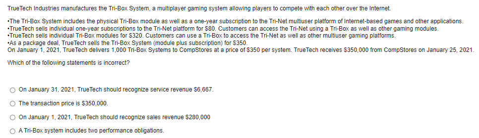 TrueTech Industries manufactures the Tri-Box System, a multiplayer gaming system allowing players to compete with each other over the Internet.
•The Tri-Box System includes the physical Tri-Box module as well as a one-year subscription to the Tri-Net multiuser platform of Internet-based games and other applications.
•True Tech sells individual one-year subscriptions to the Tri-Net platform for $80. Customers can access the Tri-Net using a Tri-Box as well as other gaming modules.
•True Tech sells individual Tri-Box modules for $320. Customers can use a Tri-Box to access the Tri-Net as well as other multiuser gaming platforms.
•As a package deal, TrueTech sells the Tri-Box System (module plus subscription) for $350.
On January 1, 2021, True Tech delivers 1,000 Tri-Box Systems to CompStores at a price of $350 per system. TrueTech receives $350,000 from CompStores on January 25, 2021.
Which of the following statements is incorrect?
O On January 31, 2021, TrueTech should recognize service revenue $6,667.
O The transaction price is $350,000.
O On January 1, 2021, TrueTech should recognize sales revenue $280,000
O A Tri-Box system includes two performance obligations.
