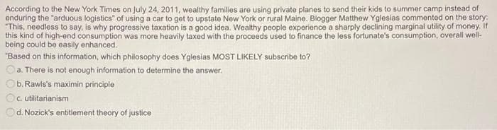 According to the New York Times on July 24, 2011, wealthy families are using private planes to send their kids to summer camp instead of
enduring the "arduous logistics" of using a car to get to upstate New York or rural Maine. Blogger Matthew Yglesias commented on the story:
"This, needless to say, is why progressive taxation is a good idea. Wealthy people experience a sharply declining marginal utility of money if
this kind of high-end consumption was more heavily taxed with the proceeds used to finance the less fortunate's consumption, overall well-
being could be easily enhanced.
"Based on this information, which philosophy does Yglesias MOST LIKELY subscribe to?
a. There is not enough information to determine the answer.
b. Rawls's maximin principle
C. utilitarianism
Od. Nozick's entitlement theory of justice
