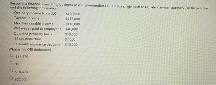 Raj owns a financial consulting business as a single-member LLC. He is a single, cash basis, calendar-year taxpayer. For the year, he
had the following information:
Ordinary income from LLC
$100,000
Taxable income
$115,000
Modified taxable income
$110,000
W-2 wages paid to employees $40,000
Qualified property basis
$10,000
SE tax deduction
$7,650
SE health insurance deduction $10,000
What is his QBl deduction?
$16,470
O s0
$18,470
$22,000
