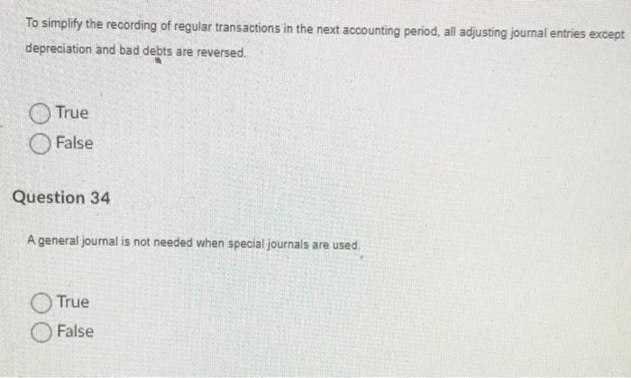 To simplify the recording of regular transactions in the next accounting period, all adjusting journal entries except
depreciation and bad debts are reversed.
True
False
Question 34
A general journal is not needed when special journals are used.
True
False
