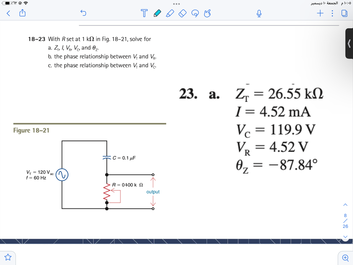 IZP @
الجمعة ۱۰ ديسمبر
T
+ :
18-23 With R set at 1 kN in Fig. 18-21, solve for
a. Z, I, VR, Va and 0,.
b. the phase relationship between V, and Vr.
c. the phase relationship between V, and V.
23. a. Z, = 26.55 kM
I = 4.52 mA
Vc = 119.9 V
||
Figure 18–21
V, = 4.52 V
C = 0.1 µF
0, = -87.84°
V, = 120 V,
f = 60 Hz
%3D
ac
R = 0400 k N
output
8
26
