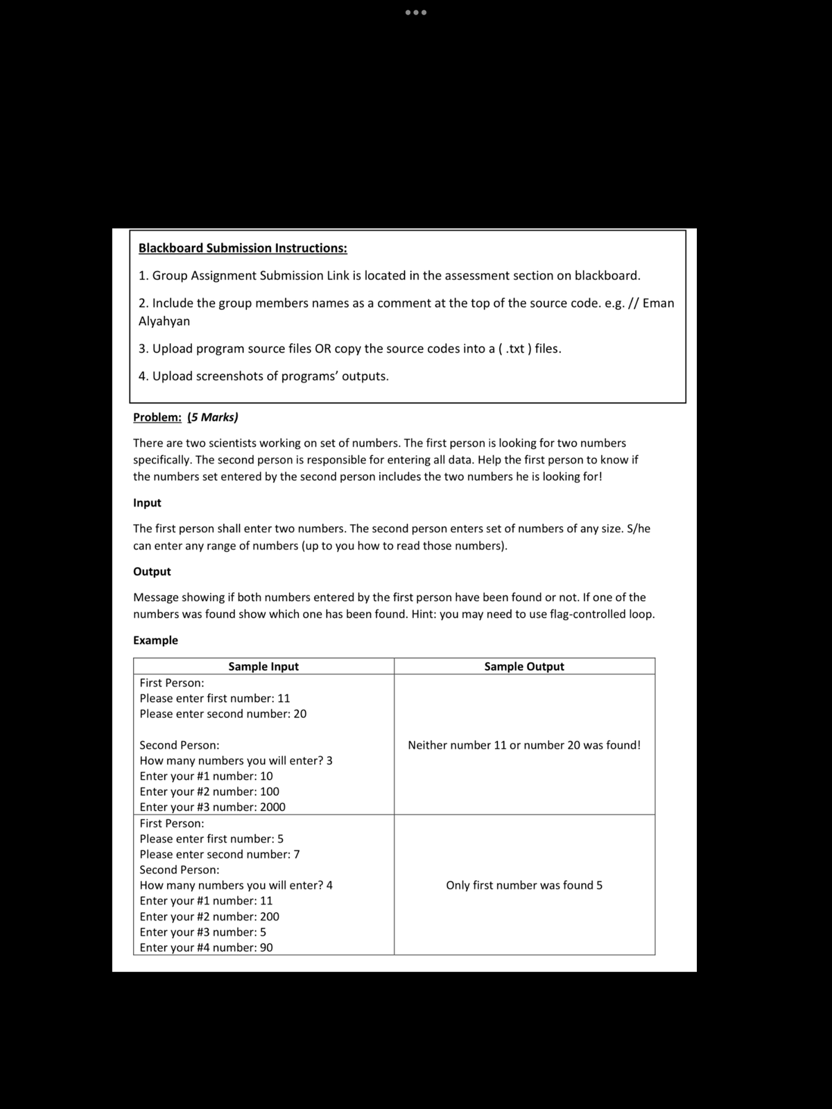 Blackboard Submission Instructions:
1. Group Assignment Submission Link is located in the assessment section on blackboard.
2. Include the group members names as a comment at the top of the source code. e.g. // Eman
Alyahyan
3. Upload program source files OR copy the source codes into a ( .txt ) files.
4. Upload screenshots of programs' outputs.
Problem: (5 Marks)
There are two scientists working on set of numbers. The first person is looking for two numbers
specifically. The second person is responsible for entering all data. Help the first person to know if
the numbers set entered by the second person includes the two numbers he is looking for!
Input
The first person shall enter two numbers. The second person enters set of numbers of any size. S/he
can enter any range of numbers (up to you how to read those numbers).
Output
Message showing if both numbers entered by the first person have been found or not. If one of the
numbers was found show which one has been found. Hint: you may need to use flag-controlled loop.
Example
Sample Input
Sample Output
First Person:
Please enter first number: 11
Please enter second number: 20
Second Person:
Neither number 11 or number 20 was found!
How many numbers you will enter? 3
Enter your #1 number: 10
Enter your #2 number: 100
Enter your #3 number: 2000
First Person:
Please enter first number: 5
Please enter second number: 7
Second Person:
How many numbers you will enter? 4
Enter your #1 number: 11
Only first number was found 5
Enter your #2 number: 200
Enter your #3 number: 5
Enter your #4 number: 90
