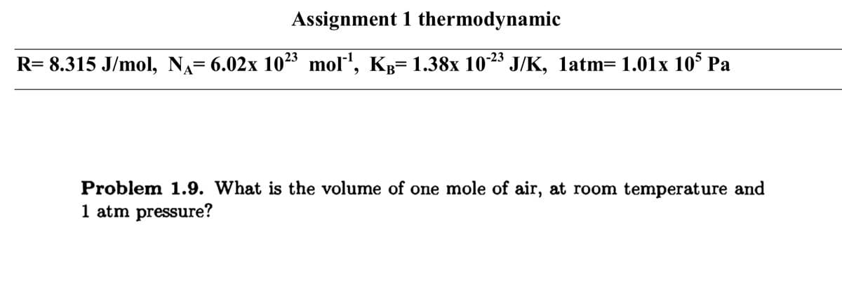 Assignment 1 thermodynamic
R= 8.315 J/mol, NA= 6.02x 1023 mol", Kp= 1.38x 1023 J/K, latm= 1.01x 10 Pa
Problem 1.9. What is the volume of one mole of air, at room temperature and
1 atm pressure?
