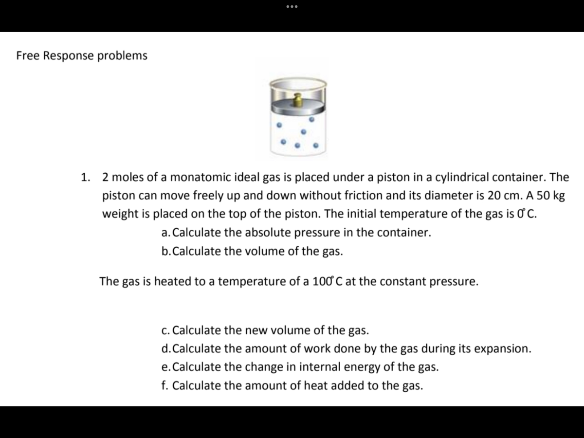 •..
Free Response problems
1. 2 moles of a monatomic ideal gas is placed under a piston in a cylindrical container. The
piston can move freely up and down without friction and its diameter is 20 cm. A 50 kg
weight is placed on the top of the piston. The initial temperature of the gas is C.
a. Calculate the absolute pressure in the container.
b.Calculate the volume of the gas.
The gas is heated to a temperature of a 100 C at the constant pressure.
c. Calculate the new volume of the gas.
d.Calculate the amount of work done by the gas during its expansion.
e.Calculate the change in internal energy of the gas.
f. Calculate the amount of heat added to the gas.
