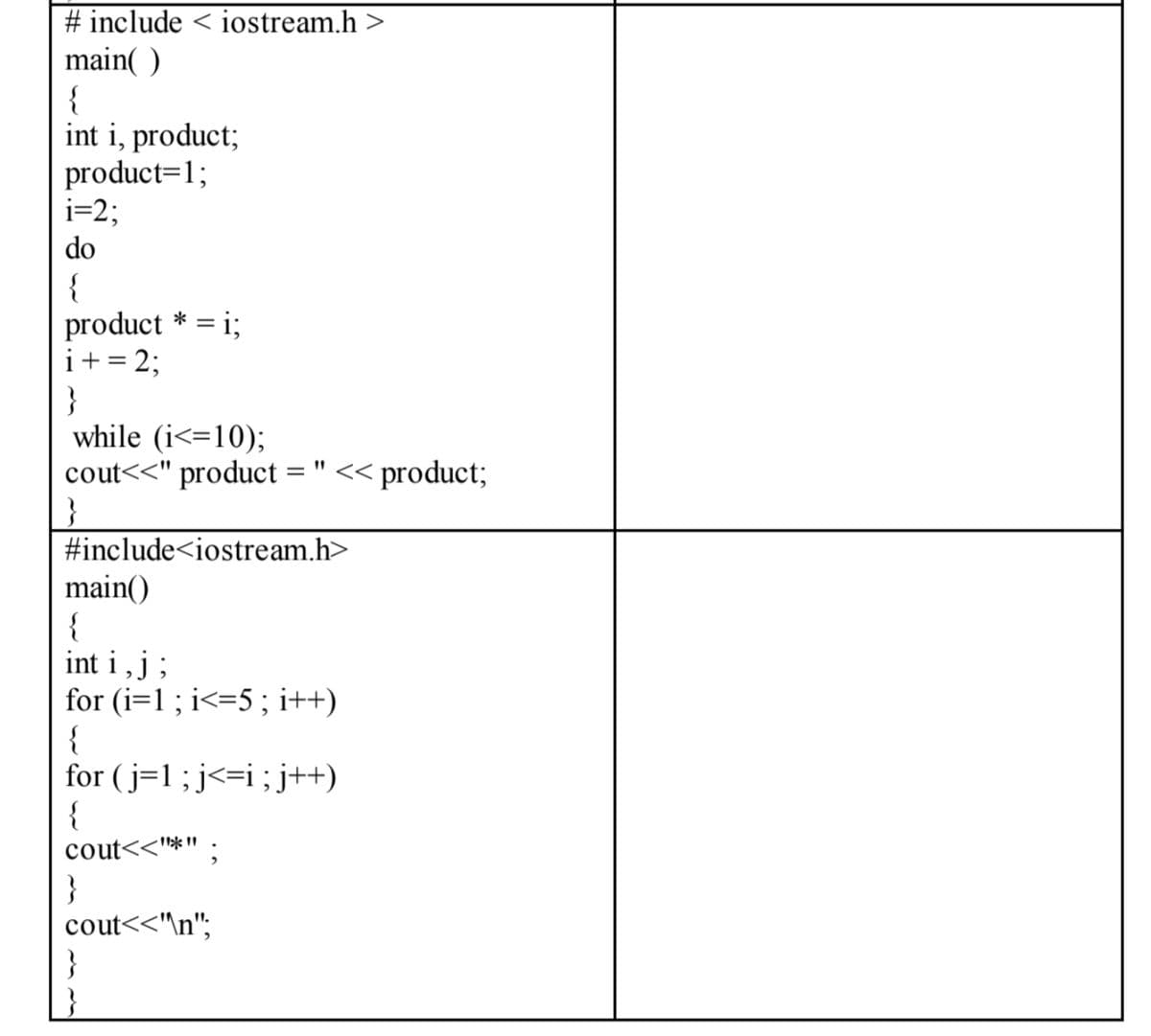 # include < iostream.h >
main( )
{
int i, product;
product=1;
i=2;
do
{
product * = i;
i+= 2;
}
while (i<=10);
cout<<" product
= " << product;
#include<iostream.h>
main()
{
int i , j ;
for (i=1 ; i<=5 ; i++)
for (j=1; j<=i;j++)
{
cout<<"*"
}
cout<<\n";
}
