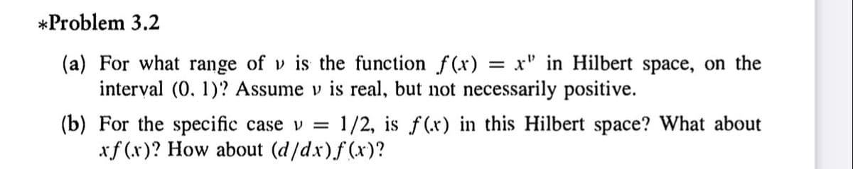 *Problem 3.2
(a) For what range of v is the function f(x)
interval (0, 1)? Assume v is real, but not necessarily positive.
= x" in Hilbert space, on the
(b) For the specific case v =
xf (x)? How about (d/dx)f (x)?
1/2, is f(x) in this Hilbert space? What about
