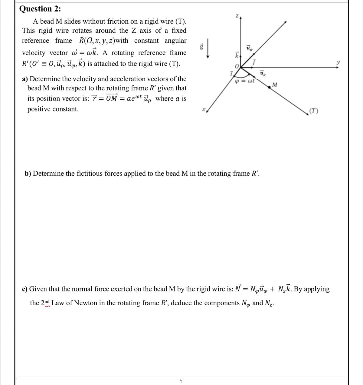 Question 2:
A bead M slides without friction on a rigid wire (T).
This rigid wire rotates around the Z axis of a fixed
reference frame R(0,x, y,z)with constant angular
velocity vector = wk. A rotating reference frame
R' (O' = 0,ü,, đg, k) is attached to the rigid wire (T).
k
a) Determine the velocity and acceleration vectors of the
bead M with respect to the rotating frame R' given that
aewt i, where a is
P = wt
M
its position vector is: 7 = 0M
positive constant.
(T)
b) Determine the fictitious forces applied to the bead M in the rotating frame R'.
c) Given that the normal force exerted on the bead M by the rigid wire is: N = Noữg + N,k. By applying
the 2nd Law of Newton in the rotating frame R', deduce the components No and Nz.
10
