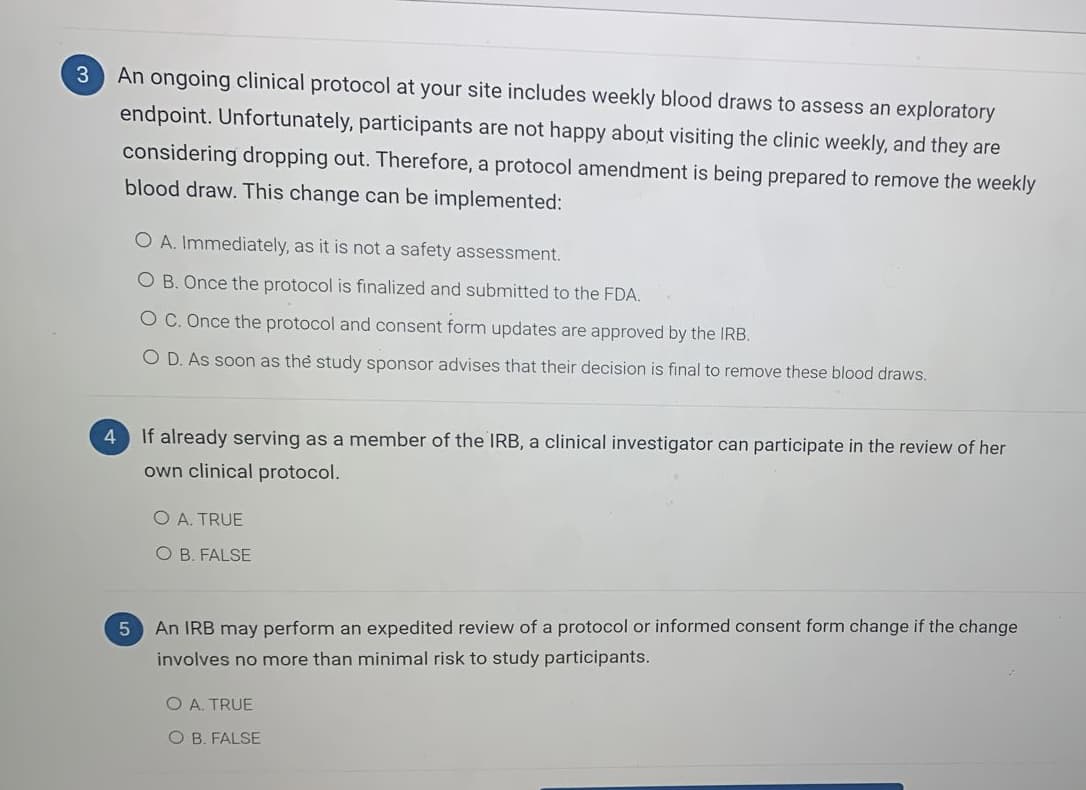 3.
An ongoing clinical protocol at your site includes weekly blood draws to assess an exploratory
endpoint. Unfortunately, participants are not happy about visiting the clinic weekly, and they are
considering dropping out. Therefore, a protocol amendment is being prepared to remove the weekly
blood draw. This change can be implemented:
O A. Immediately, as it is not a safety assessment.
O B. Once the protocol is finalized and submitted to the FDA.
O C. Once the protocol and consent form updates are approved by the IRB.
O D. As soon as the study sponsor advises that their decision is final to remove these blood draws.
If already serving as a member of the IRB, a clinical investigator can participate in the review of her
own clinical protocol.
O A. TRUE
O B. FALSE
An IRB may perform an expedited review of a protocol or informed consent form change if the change
involves no more than minimal risk to study participants.
O A. TRUE
O B. FALSE
