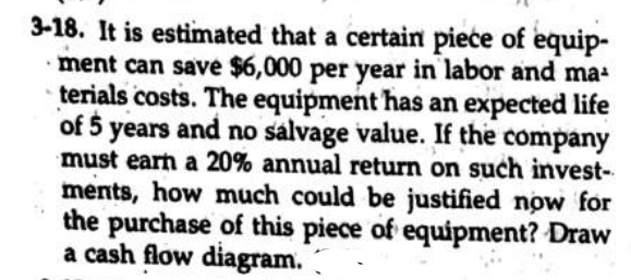 3-18. It is estimated that a certain pieće of equip-
ment can save $6,000 per year in labor and ma-
terials costs. The equipment has an expected life
of 5 years and no salvage value. If the company
must earn a 20% annual return on such invest-
ments, how much could be justified now for
the purchase of this piece of equipment? Draw
a cash flow diagram.
