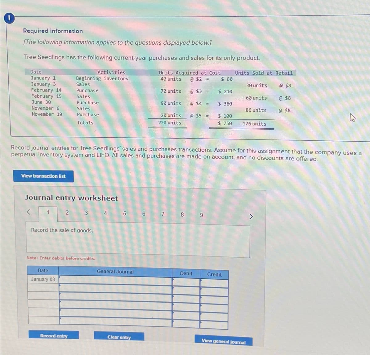 Required information
[The following information applies to the questions displayed below.]
Tree Seedlings has the following current-year purchases and sales for its only product.
Date
January 1
Activities
Beginning inventory
January 3
Sales
February 14
Purchase
February 15
June 30
Sales
November 6
November 19
Purchase
Sales
Purchase
Totals
Units Acquired at Cost
40 units
Units Sold at Retail
@ $2 =
$ 80
30 units
70 units
@ $3 =
$ 210
60 units
@ $8
@ $8
90 units
@$4=
$ 360
86 units
@ $8
20 units
220 units
@ $5 =
$ 100
$ 750
176 units
13
Record journal entries for Tree Seedlings' sales and purchases transactions. Assume for this assignment that the company uses a
perpetual inventory system and LIFO. All sales and purchases are made on account, and no discounts are offered.
View transaction list
Journal entry worksheet
2
3
4 5 6
7
8
9
Record the sale of goods.
Note: Enter debits before credits.
Date
January 03
General Journal
Debit
Credit
Record entry
Clear entry
View general journal