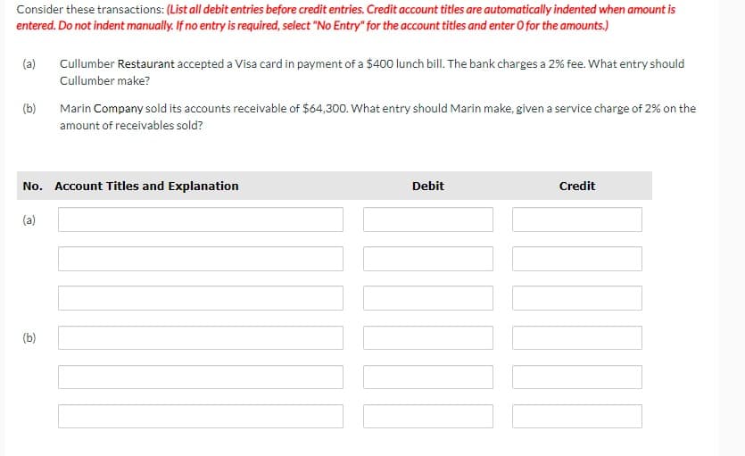 Consider these transactions: (List all debit entries before credit entries. Credit account titles are automatically indented when amount is
entered. Do not indent manually. If no entry is required, select "No Entry" for the account titles and enter O for the amounts.)
(a)
(b)
Cullumber Restaurant accepted a Visa card in payment of a $400 lunch bill. The bank charges a 2% fee. What entry should
Cullumber make?
Marin Company sold its accounts receivable of $64,300. What entry should Marin make, given a service charge of 2% on the
amount of receivables sold?
No. Account Titles and Explanation
(a)
(b)
Debit
Credit