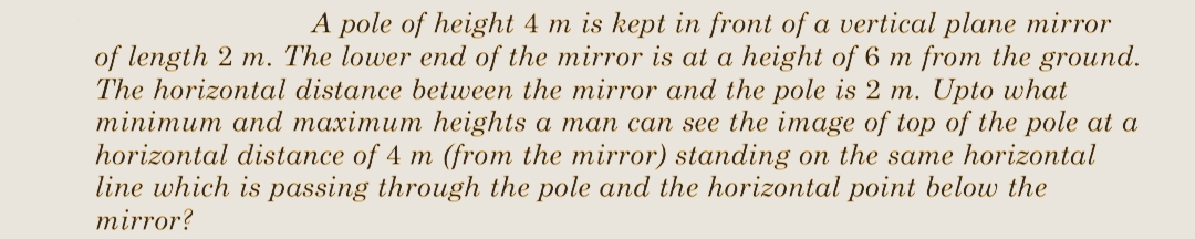 A pole of height 4 m is kept in front of a vertical plane mirror
of length 2 m. The lower end of the mirror is at a height of 6 m from the ground.
The horizontal distance between the mirror and the pole is 2 m. Upto what
minimum and maximum heights a man can see the image of top of the pole at a
horizontal distance of 4 m (from the mirror) standing on the same horizontal
line which is passing through the pole and the horizontal point below the
mirror?