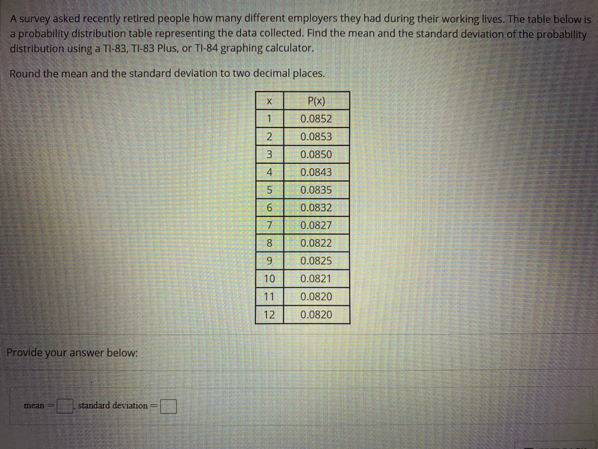 A survey asked recently retired people how many different employers they had during their working lives. The table below is
a probability distribution table representing the data collected. Find the mean and the standard deviation of the probability
distribution using a TI-83, TI-83 Plus, or TI-84 graphing calculator.
Round the mean and the standard deviation to two decimal places.
P(x)
0.0852
0.0853
3
0.0850
4
0.0843
0.0835
0.0832
7
0.0827
8
0.0822
9.
0.0825
10
0.0821
11
0.0820
12
0.0820
Provide your answer below:
mean
standard deviation =|
