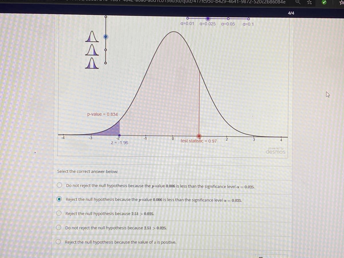 quiz/417TC950-b429-4641-9872-520c2b86084e
4/4
a=0.01
a=0.025
a=0,05
a=0.1
p-value = 0.834
test statistic = 0.97
Z = -1.96
powered by
desmos
Select the correct answer below:
O Do not reject the null hypothesis because the p-value 0.006 is less than the significance level a = 0.025.
O Reject the null hypothesis because the p-value 0.006 is less than the significance level a = 0.025.
O Reject the null hypothesis because 2.51 > 0.025.
O Do not reject the null hypothesis because 2.51 > 0.025.
O Reject the null hypothesis because the value of z is positive.
