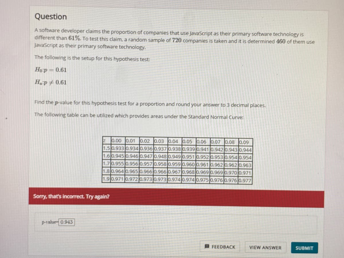 **Hypothesis Testing: Proportion of Companies Using JavaScript**

A software developer claims that the proportion of companies using JavaScript as their primary software technology is different from 61%. To test this claim, a random sample of 720 companies is taken, and it is determined that 460 of them use JavaScript as their primary technology.

**Hypothesis Setup:**

- Null Hypothesis (\( H_0 \)): \( p = 0.61 \)
- Alternative Hypothesis (\( H_a \)): \( p \neq 0.61 \)

**Task:**

Find the \( p \)-value for this hypothesis test for a proportion and round your answer to three decimal places.

**Standard Normal Curve Table:**

The table provides the areas under the Standard Normal Curve for different \( z \)-scores:

| z   | 0.00  | 0.01  | 0.02  | 0.03  | 0.04  | 0.05  | 0.06  | 0.07  | 0.08  | 0.09  |
|-----|-------|-------|-------|-------|-------|-------|-------|-------|-------|-------|
| 1.5 | 0.933 | 0.934 | 0.936 | 0.937 | 0.938 | 0.939 | 0.940 | 0.941 | 0.942 | 0.943 |
| 1.6 | 0.945 | 0.946 | 0.947 | 0.948 | 0.949 | 0.951 | 0.952 | 0.953 | 0.954 | 0.954 |
| 1.7 | 0.955 | 0.956 | 0.957 | 0.958 | 0.959 | 0.960 | 0.961 | 0.962 | 0.962 | 0.963 |
| 1.8 | 0.964 | 0.965 | 0.966 | 0.968 | 0.969 | 0.969 | 0.970 | 0.970 | 0.971 | 0.971 |
| 1.9 | 0.971 | 0.972 | 0.973 | 0