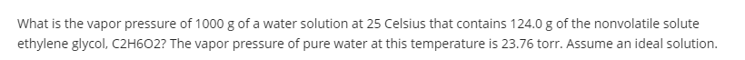 What is the vapor pressure of 1000 g of a water solution at 25 Celsius that contains 124.0 g of the nonvolatile solute
ethylene glycol, C2H602? The vapor pressure of pure water at this temperature is 23.76 torr. Assume an ideal solution.
