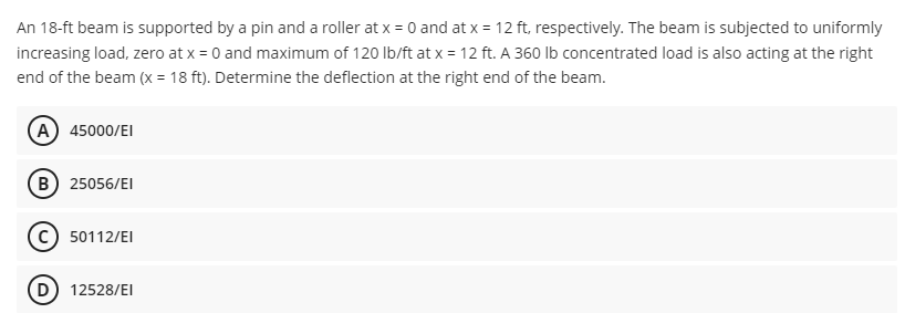 An 18-ft beam is supported by a pin and a roller at x = 0 and at x = 12 ft, respectively. The beam is subjected to uniformly
increasing load, zero at x = 0 and maximum of 120 lb/ft at x = 12 ft. A 360 lb concentrated load is also acting at the right
end of the beam (x = 18 ft). Determine the deflection at the right end of the beam.
A) 45000/EI
B) 25056/EI
Ⓒ50112/EI
(D) 12528/EI