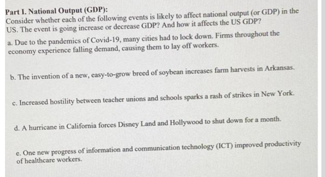 Part I. National Output (GDP):
Consider whether each of the following events is likely to affect national output (or GDP) in the
US. The event is going increase or decrease GDP? And how it affects the US GDP?
a. Due to the pandemics of Covid-19, many cities had to lock down. Firms throughout the
economy experience falling demand, causing them to lay off workers.
b. The invention of a new, easy-to-grow breed of soybean increases farm harvests in Arkansas.
c. Increased hostility between teacher unions and schools sparks a rash of strikes in New York.
d. A hurricane in California forces Disney Land and Hollywood to shut down for a month.
e. One new progress of information and communication technology (ICT) improved productivity
of healthcare workers.
