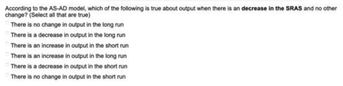 According to the AS-AD model, which of the following is true about output when there is an decrease in the SRAS and no other
change? (Select all that are true)
There is no change in output in the long run
There is a decrease in output in the long run
There is an increase in output in the short run
There is an increase in output in the long run
There is a decrease in output in the short run
There is no change in output in the short run
