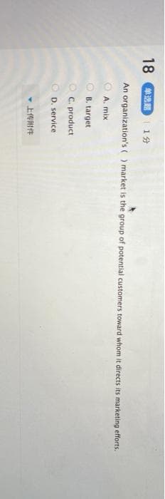 18 单选题| 1分
An organization's () market is the group of potential customers toward whom it directs its marketing efforts.
A. mix
B. target
O C. product
OD. service
▼上传附件
